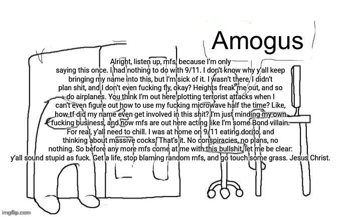 Amogus | Alright, listen up, mfs, because I’m only saying this once. I had nothing to do with 9/11. I don’t know why y’all keep bringing my name into this, but I’m sick of it. I wasn’t there, I didn’t plan shit, and I don’t even fucking fly, okay? Heights freak me out, and so do airplanes. You think I’m out here plotting terrorist attacks when I can’t even figure out how to use my fucking microwave half the time? Like, how tf did my name even get involved in this shit? I'm just minding my own fucking business, and now mfs are out here acting like I’m some Bond villain. For real, y’all need to chill. I was at home on 9/11 eating dorito, and thinking about massive cocks. That’s it. No conspiracies, no plans, no nothing. So before any more mfs come at me with this bullshit, let me be clear: y’all sound stupid as fuck. Get a life, stop blaming random mfs, and go touch some grass. Jesus Christ. | image tagged in amogus | made w/ Imgflip meme maker