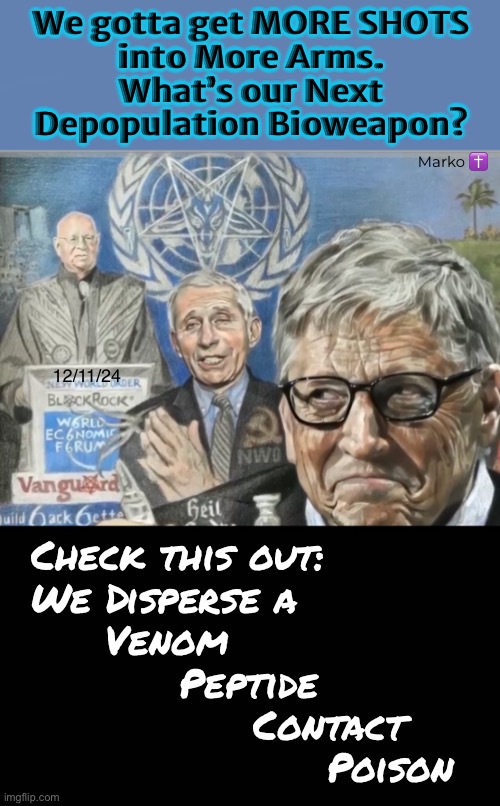 PLANSDEMICS — Take Me to the Next Phase, Baby… Take. Me. | We gotta get MORE SHOTS
into More Arms.
What’s our Next
Depopulation Bioweapon? Marko ✝️; 12/11/24; Check this out:
We Disperse a
     Venom
          Peptide
               Contact
                    Poison | image tagged in memes,globalists know trump will squash em,they gotta stop him or interrupt him,all plandemic actors must pay then gotohell | made w/ Imgflip meme maker