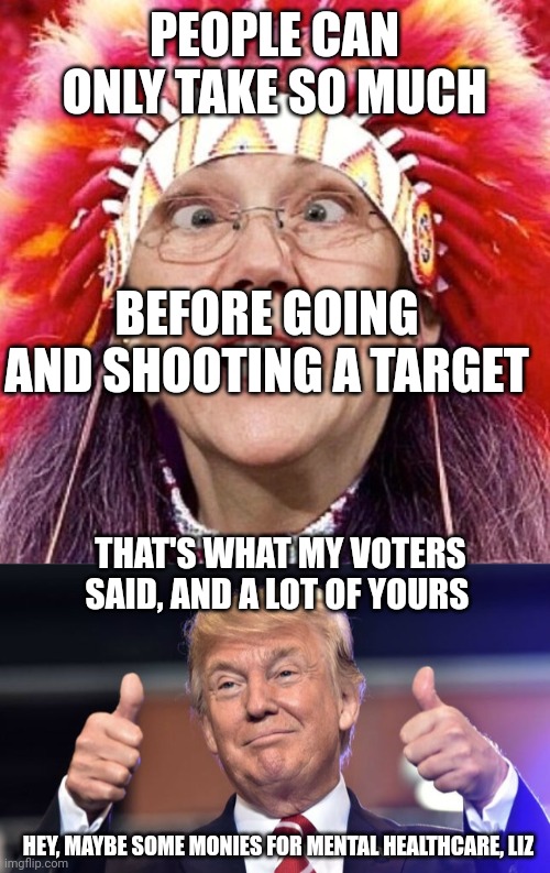 Fauxahontas Needs Some New Meds | PEOPLE CAN ONLY TAKE SO MUCH; BEFORE GOING AND SHOOTING A TARGET; THAT'S WHAT MY VOTERS SAID, AND A LOT OF YOURS; HEY, MAYBE SOME MONIES FOR MENTAL HEALTHCARE, LIZ | image tagged in elizabeth warren,the greatest showman of all time,excuses,for murder | made w/ Imgflip meme maker