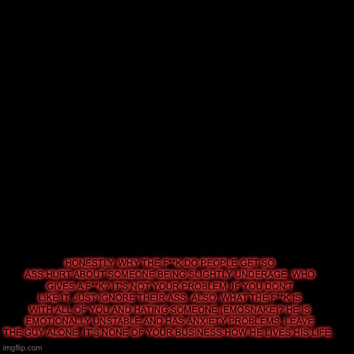 pug temp | HONESTLY, WHY THE F**K DO PEOPLE GET SO ASS HURT ABOUT SOMEONE BEING SLIGHTLY UNDERAGE. WHO GIVES A F**K? IT'S NOT YOUR PROBLEM. IF YOU DON'T LIKE IT, JUST IGNORE THEIR ASS. ALSO, WHAT THE F**K IS WITH ALL OF YOU AND HATING SOMEONE (EMOSNAKE)? HE IS EMOTIONALLY UNSTABLE AND HAS ANXIETY PROBLEMS. LEAVE THE GUY ALONE. IT'S NONE OF YOUR BUSINESS HOW HE LIVES HIS LIFE. | image tagged in pug temp | made w/ Imgflip meme maker