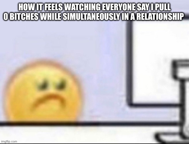 Unfunny ass post | HOW IT FEELS WATCHING EVERYONE SAY I PULL 0 BITCHES WHILE SIMULTANEOUSLY IN A RELATIONSHIP | image tagged in zad | made w/ Imgflip meme maker