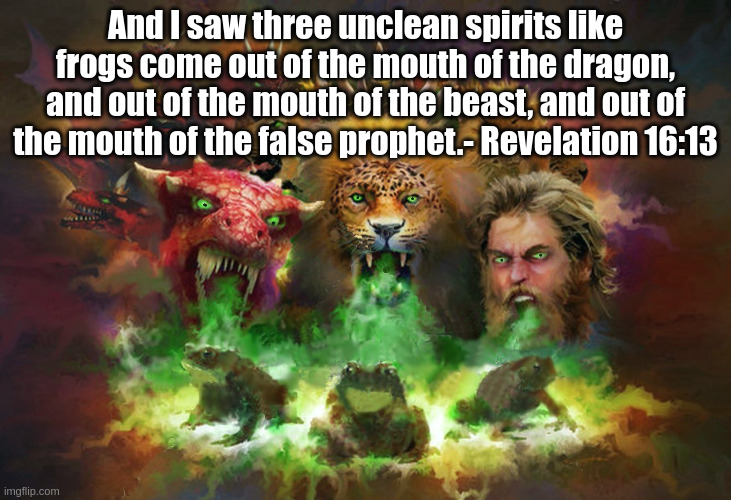 The three frogs of Revelation 16. | And I saw three unclean spirits like frogs come out of the mouth of the dragon, and out of the mouth of the beast, and out of the mouth of the false prophet.- Revelation 16:13 | image tagged in revelation,3 frogs,the beast of revelation | made w/ Imgflip meme maker