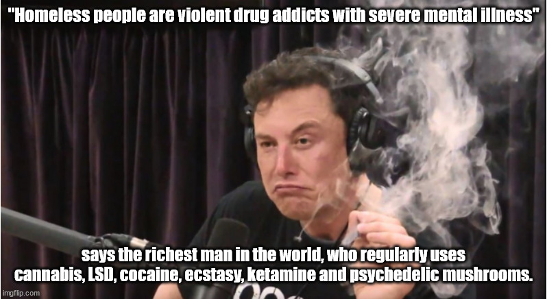 Rich drug addict claims all homeless are drug addicts with mental problems | "Homeless people are violent drug addicts with severe mental illness"; says the richest man in the world, who regularly uses cannabis, LSD, cocaine, ecstasy, ketamine and psychedelic mushrooms. | image tagged in elon musk,hypocrite,insane | made w/ Imgflip meme maker