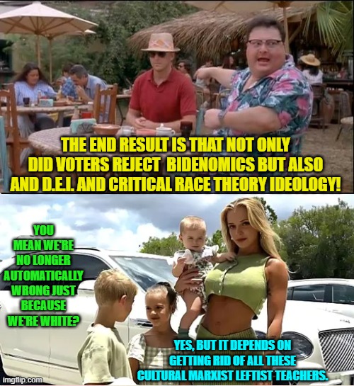 One small step for sanity.  One giant leap for mankind. | THE END RESULT IS THAT NOT ONLY DID VOTERS REJECT  BIDENOMICS BUT ALSO AND D.E.I. AND CRITICAL RACE THEORY IDEOLOGY! YOU MEAN WE'RE NO LONGER AUTOMATICALLY WRONG JUST BECAUSE WE'RE WHITE? YES, BUT IT DEPENDS ON GETTING RID OF ALL THESE CULTURAL MARXIST LEFTIST TEACHERS. | image tagged in yep | made w/ Imgflip meme maker