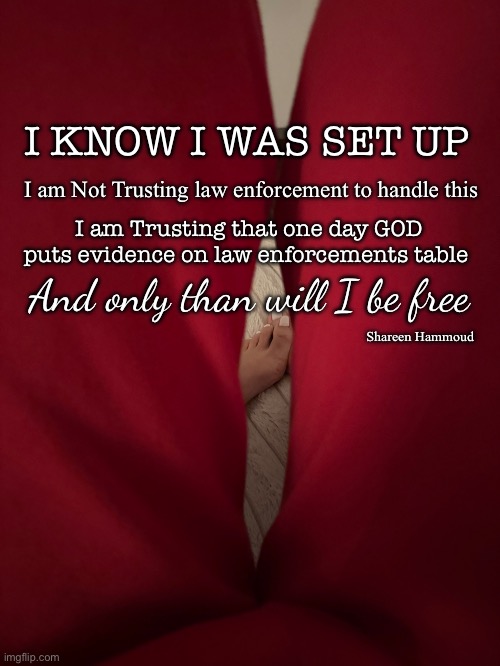 Only than will I be free | I KNOW I WAS SET UP; I am Not Trusting law enforcement to handle this; I am Trusting that one day GOD puts evidence on law enforcements table; And only than will I be free; Shareen Hammoud | image tagged in freedomquote,shareenhammoud,crimequotes,judgequote | made w/ Imgflip meme maker