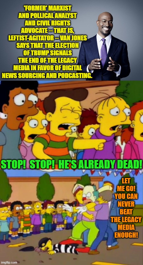 Until mulched-up and burned the leftist media will return to power . . . sort of like a vampire. | 'FORMER' MARXIST AND POLLICAL ANALYST AND CIVIL RIGHTS ADVOCATE -- THAT IS, LEFTIST-AGITATOR -- VAN JONES SAYS THAT THE ELECTION OF TRUMP SIGNALS THE END OF THE LEGACY MEDIA IN FAVOR OF DIGITAL NEWS SOURCING AND PODCASTING. STOP!  STOP!  HE'S ALREADY DEAD! LET ME GO! YOU CAN NEVER BEAT THE LEGACY MEDIA ENOUGH! | image tagged in yep | made w/ Imgflip meme maker