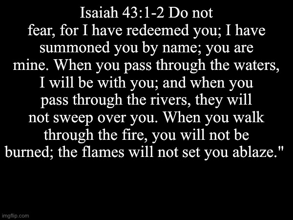 Amen | Isaiah 43:1-2 Do not fear, for I have redeemed you; I have summoned you by name; you are mine. When you pass through the waters, I will be with you; and when you pass through the rivers, they will not sweep over you. When you walk through the fire, you will not be burned; the flames will not set you ablaze." | image tagged in the bible | made w/ Imgflip meme maker