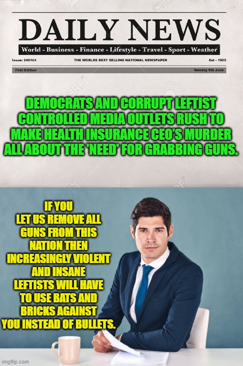 Modern leftist-generated problems require modern leftist solutions. | DEMOCRATS AND CORRUPT LEFTIST CONTROLLED MEDIA OUTLETS RUSH TO MAKE HEALTH INSURANCE CEO’S MURDER ALL ABOUT THE 'NEED' FOR GRABBING GUNS. IF YOU LET US REMOVE ALL GUNS FROM THIS NATION THEN INCREASINGLY VIOLENT AND INSANE LEFTISTS WILL HAVE TO USE BATS AND BRICKS AGAINST YOU INSTEAD OF BULLETS. | image tagged in newspaper | made w/ Imgflip meme maker