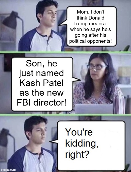 You're Kidding Right Kash Patel | Mom, I don't think Donald Trump means it when he says he's going after his political opponents! Son, he just named Kash Patel as the new FBI director! | image tagged in you're kidding right,kash patel,fbi,i hate donald trump,trump sucks | made w/ Imgflip meme maker