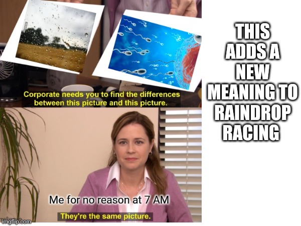 This adds a new definition to raindrop racing | THIS ADDS A NEW MEANING TO RAINDROP RACING | image tagged in they're the same picture,memes,racing,you have been eternally cursed for reading the tags,funny memes | made w/ Imgflip meme maker