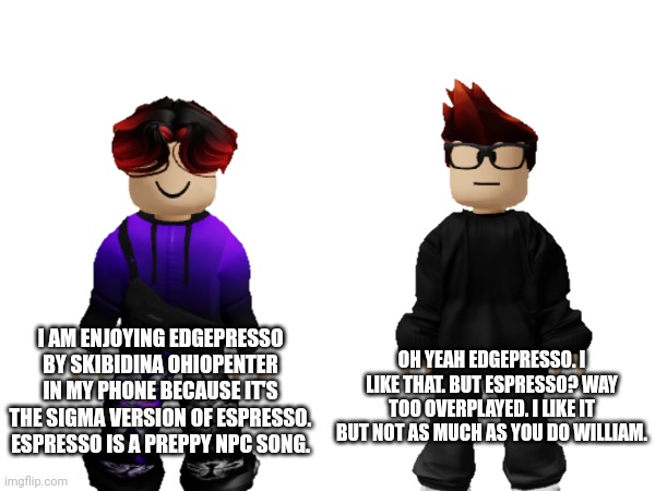 MC doesn't enjoy Edgepresso as much as William does. | OH YEAH EDGEPRESSO. I LIKE THAT. BUT ESPRESSO? WAY TOO OVERPLAYED. I LIKE IT BUT NOT AS MUCH AS YOU DO WILLIAM. I AM ENJOYING EDGEPRESSO BY SKIBIDINA OHIOPENTER IN MY PHONE BECAUSE IT'S THE SIGMA VERSION OF ESPRESSO. ESPRESSO IS A PREPPY NPC SONG. | image tagged in mc,william,memes,edgepresso,skibidina ohiopenter,music | made w/ Imgflip meme maker