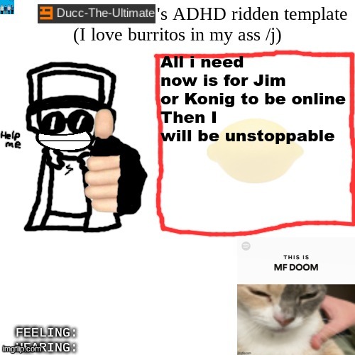 Ducc-The-Ultimate's ADHD ridden template | All i need now is for Jim or Konig to be online
Then I will be unstoppable | image tagged in ducc-the-ultimate's adhd ridden template | made w/ Imgflip meme maker