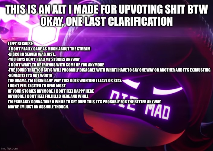I’m lingering a bit bc leaving is hard but I’ll be fully outta your hair soon | I LEFT BECAUSE:
-I DON’T REALLY CARE AS MUCH ABOUT THE STREAM
-DISCORD SERVER WAS JUST..
-YOU GUYS DON’T READ MY STORIES ANYWAY
-I DON’T WANT TO BE FRIENDS WITH SOME OF YOU ANYMORE
-I’VE FOUND THAT YOU GUYS WILL PROBABLY DISAGREE WITH WHAT I HAVE TO SAY ONE WAY OR ANOTHER AND IT’S EXHAUSTING
-HONESTLY IT’S NOT WORTH THE DRAMA, I’M LOSING ANY WAY THIS GOES WHETHER I LEAVE OR STAY. 
I DON’T FEEL EXCITED TO READ MOST OF YOUR STORIES ANYMORE. I DON’T FEEL HAPPY HERE ANYMORE. I DON’T FEEL FULFILLED HERE AND WHILE I’M PROBABLY GONNA TAKE A WHILE TO GET OVER THIS, IT’S PROBABLY FOR THE BETTER ANYWAY. 
MAYBE I’M JUST AN ASSHOLE THOUGH. THIS IS AN ALT I MADE FOR UPVOTING SHIT BTW
OKAY, ONE LAST CLARIFICATION | image tagged in die mad | made w/ Imgflip meme maker