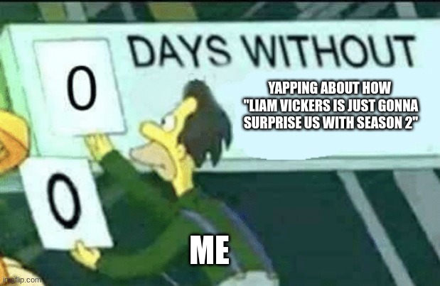 I might have spelt his name wrong | YAPPING ABOUT HOW  "LIAM VICKERS IS JUST GONNA SURPRISE US WITH SEASON 2"; ME | image tagged in 0 days without lenny simpsons | made w/ Imgflip meme maker