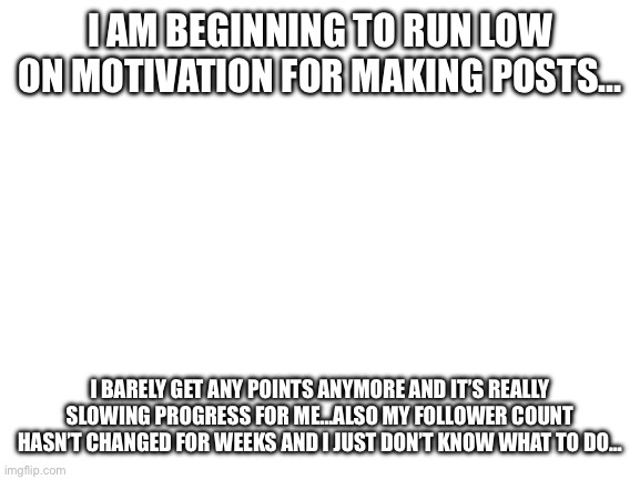 I’m not leaving, but rather taking more frequent breaks, so if I’m not very active, that’s why | I AM BEGINNING TO RUN LOW ON MOTIVATION FOR MAKING POSTS…; I BARELY GET ANY POINTS ANYMORE AND IT’S REALLY SLOWING PROGRESS FOR ME…ALSO MY FOLLOWER COUNT HASN’T CHANGED FOR WEEKS AND I JUST DON’T KNOW WHAT TO DO… | image tagged in blank white template | made w/ Imgflip meme maker