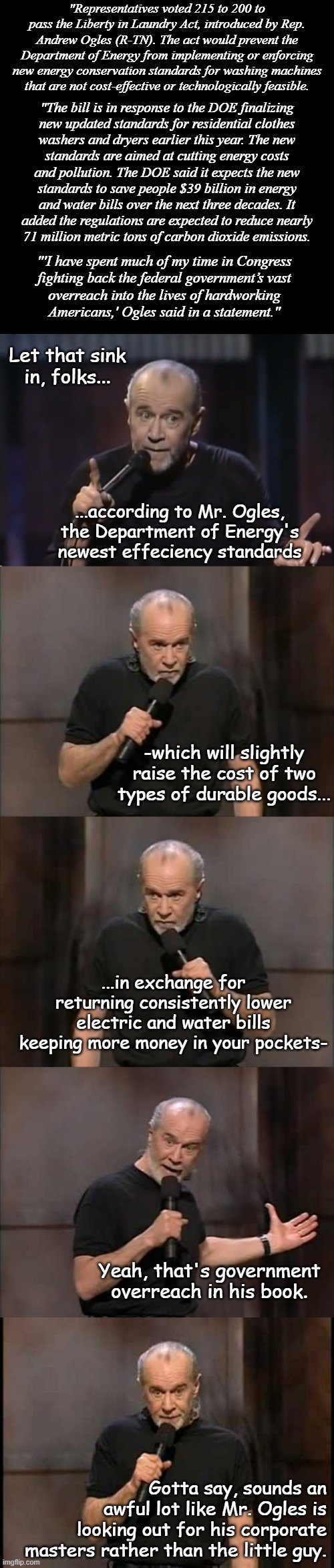 Just a spoonful of patriot-washing makes the busy-work legislation go down. | "Representatives voted 215 to 200 to pass the Liberty in Laundry Act, introduced by Rep. Andrew Ogles (R-TN). The act would prevent the Department of Energy from implementing or enforcing new energy conservation standards for washing machines that are not cost-effective or technologically feasible. "The bill is in response to the DOE finalizing
new updated standards for residential clothes
washers and dryers earlier this year. The new
standards are aimed at cutting energy costs
and pollution. The DOE said it expects the new
standards to save people $39 billion in energy
and water bills over the next three decades. It
added the regulations are expected to reduce nearly
71 million metric tons of carbon dioxide emissions. "'I have spent much of my time in Congress
fighting back the federal government’s vast
overreach into the lives of hardworking
Americans,' Ogles said in a statement."; Let that sink in, folks... ...according to Mr. Ogles, the Department of Energy's newest effeciency standards; -which will slightly raise the cost of two types of durable goods... ...in exchange for returning consistently lower electric and water bills keeping more money in your pockets-; Yeah, that's government overreach in his book. Gotta say, sounds an awful lot like Mr. Ogles is looking out for his corporate masters rather than the little guy. | image tagged in plain black template,george carlin,carlin | made w/ Imgflip meme maker