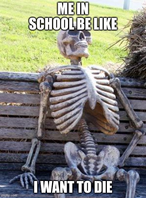 Waiting Skeleton | ME IN SCHOOL BE LIKE; I WANT TO DIE | image tagged in memes,waiting skeleton | made w/ Imgflip meme maker