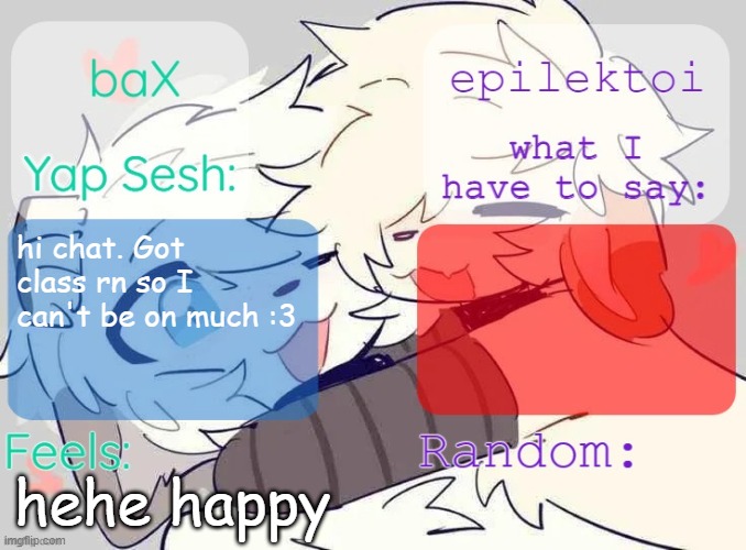 My BF said "I love you" for the first time ever last night and I'm just giddy rn :3 | hi chat. Got class rn so I can't be on much :3; hehe happy | image tagged in bax and epilektoi shared template | made w/ Imgflip meme maker