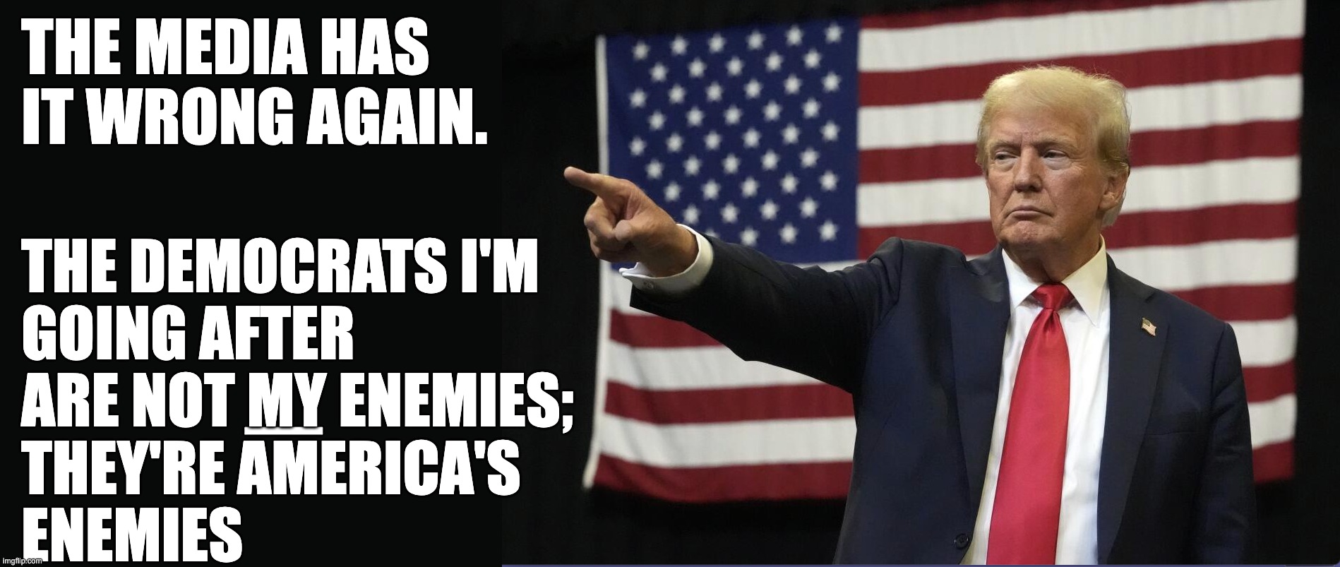 The enemies of America are my enemies | THE MEDIA HAS IT WRONG AGAIN. THE DEMOCRATS I'M 
GOING AFTER 
ARE NOT MY ENEMIES;
THEY'RE AMERICA'S 
ENEMIES; _ | image tagged in pointing trump | made w/ Imgflip meme maker