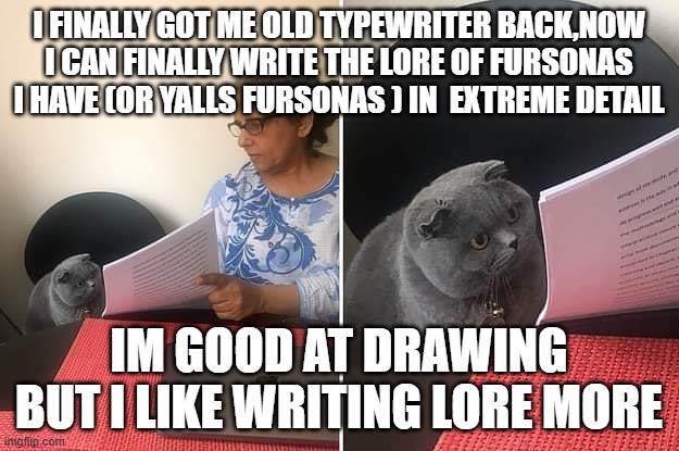 i can write the lore origins of yall if you want. im kinda short on subjects rn | I FINALLY GOT ME OLD TYPEWRITER BACK,NOW I CAN FINALLY WRITE THE LORE OF FURSONAS I HAVE (OR YALLS FURSONAS ) IN  EXTREME DETAIL; IM GOOD AT DRAWING BUT I LIKE WRITING LORE MORE | image tagged in woman showing paper to cat | made w/ Imgflip meme maker