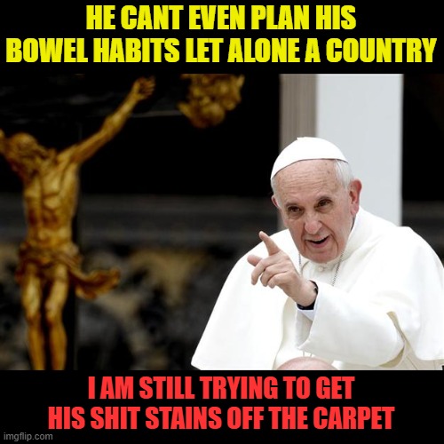 angry pope francis | HE CANT EVEN PLAN HIS BOWEL HABITS LET ALONE A COUNTRY I AM STILL TRYING TO GET HIS SHIT STAINS OFF THE CARPET | image tagged in angry pope francis | made w/ Imgflip meme maker