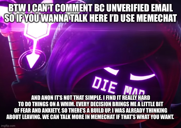 Die mad | BTW I CAN’T COMMENT BC UNVERIFIED EMAIL SO IF YOU WANNA TALK HERE I’D USE MEMECHAT; AND ANON IT’S NOT THAT SIMPLE. I FIND IT REALLY HARD TO DO THINGS ON A WHIM. EVERY DECISION BRINGS ME A LITTLE BIT OF FEAR AND ANXIETY, SO THERE’S A BUILD UP. I WAS ALREADY THINKING ABOUT LEAVING. WE CAN TALK MORE IN MEMECHAT IF THAT’S WHAT YOU WANT. | image tagged in die mad | made w/ Imgflip meme maker