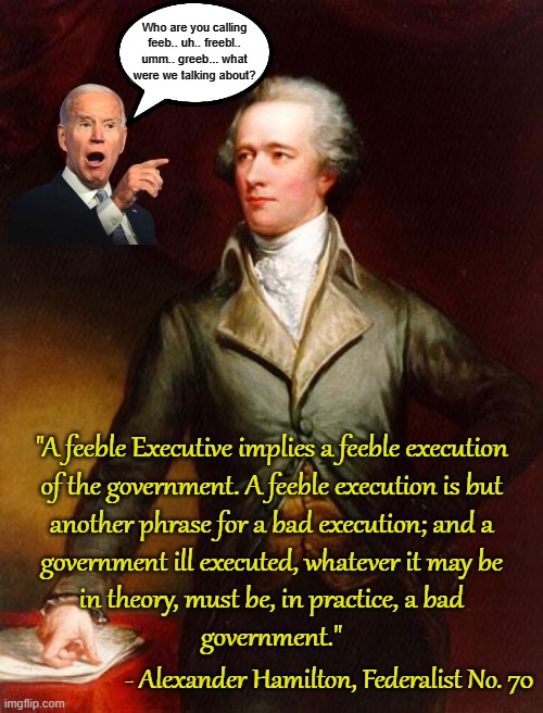 "A feeble Executive implies" what?  A bad government.  There has been none more feeble than Joe Biden. | Who are you calling feeb.. uh.. freebl.. umm.. greeb... what were we talking about? "A feeble Executive implies a feeble execution
of the government. A feeble execution is but
another phrase for a bad execution; and a
government ill executed, whatever it may be
in theory, must be, in practice, a bad
government."; - Alexander Hamilton, Federalist No. 70 | image tagged in alexander hamilton,federalist no 70,feeble joe biden,bad government | made w/ Imgflip meme maker