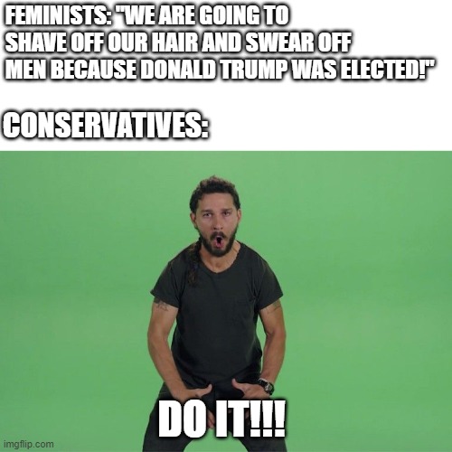 You won't | FEMINISTS: "WE ARE GOING TO SHAVE OFF OUR HAIR AND SWEAR OFF MEN BECAUSE DONALD TRUMP WAS ELECTED!"; CONSERVATIVES:; DO IT!!! | image tagged in shia labeouf just do it,politics lol,feminist,election 2024,political meme,democrats | made w/ Imgflip meme maker