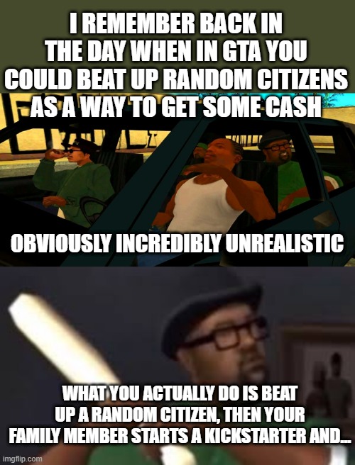 I REMEMBER BACK IN THE DAY WHEN IN GTA YOU COULD BEAT UP RANDOM CITIZENS AS A WAY TO GET SOME CASH; OBVIOUSLY INCREDIBLY UNREALISTIC; WHAT YOU ACTUALLY DO IS BEAT UP A RANDOM CITIZEN, THEN YOUR FAMILY MEMBER STARTS A KICKSTARTER AND... | image tagged in big smoke order,you picked the wrong house fool | made w/ Imgflip meme maker