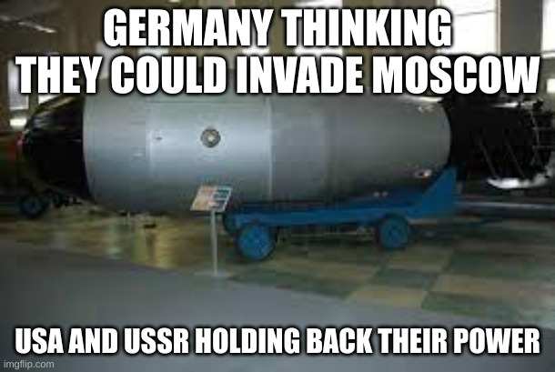 tsar bomba | GERMANY THINKING THEY COULD INVADE MOSCOW; USA AND USSR HOLDING BACK THEIR POWER | image tagged in tsar bomba | made w/ Imgflip meme maker