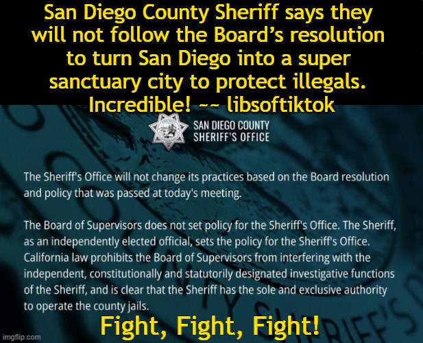 Taking Back America | San Diego County Sheriff says they 
will not follow the Board’s resolution 
to turn San Diego into a super 
sanctuary city to protect illegals. 
Incredible! ~~ libsoftiktok; Fight, Fight, Fight! | image tagged in san diego,sheriff,good vs evil,right vs wrong,sanctuary cities,illegal immigration | made w/ Imgflip meme maker