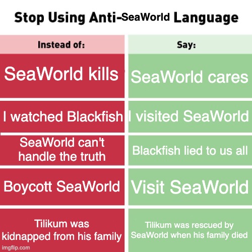 Stop Using Anti-SeaWorld Language | SeaWorld; SeaWorld kills; SeaWorld cares; I visited SeaWorld; I watched Blackfish; SeaWorld can't handle the truth; Blackfish lied to us all; Boycott SeaWorld; Visit SeaWorld; Tilikum was kidnapped from his family; Tilikum was rescued by SeaWorld when his family died | image tagged in stop using anti-animal language,seaworld,anti peta | made w/ Imgflip meme maker