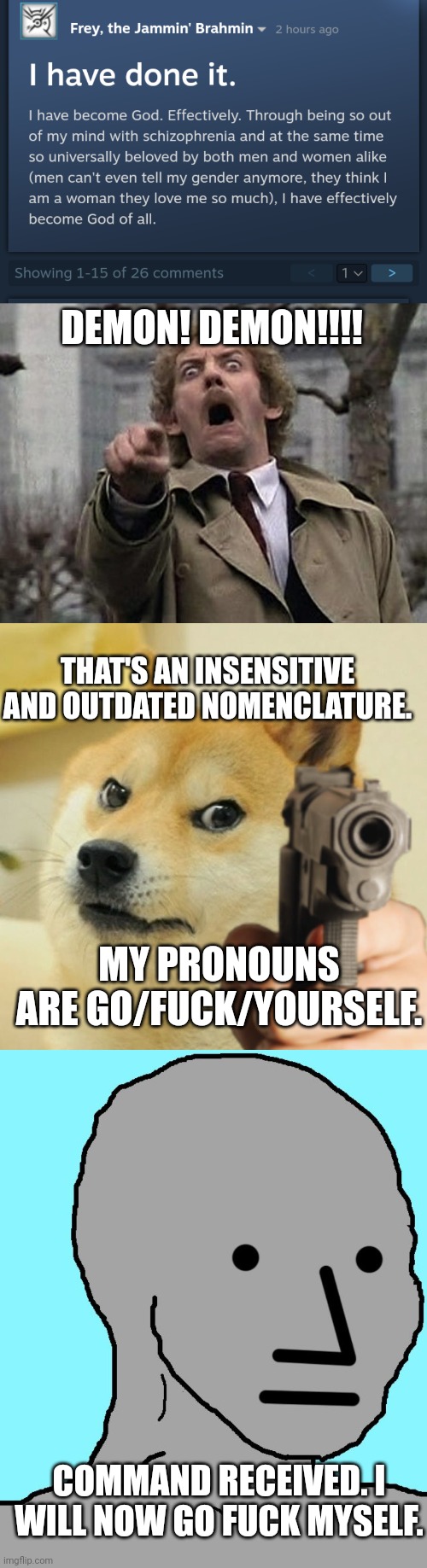 DEMON! DEMON!!!! THAT'S AN INSENSITIVE AND OUTDATED NOMENCLATURE. MY PRONOUNS ARE GO/FUCK/YOURSELF. COMMAND RECEIVED. I WILL NOW GO FUCK MYSELF. | image tagged in bodysnatcher accusation,doge holding a gun,memes,npc | made w/ Imgflip meme maker