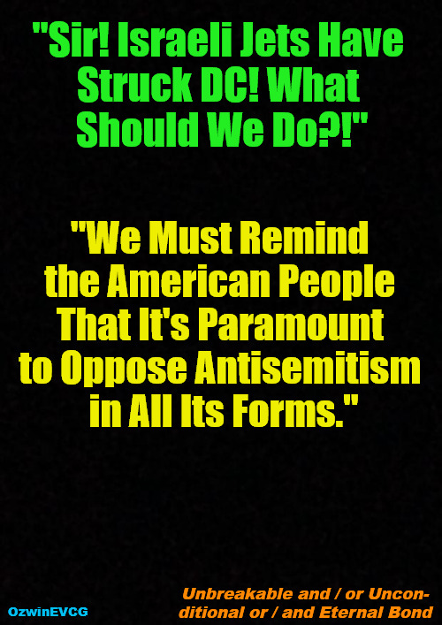 Unbreakable . . . Bond | "Sir! Israeli Jets Have 

Struck DC! What 

Should We Do?!"; "We Must Remind 

the American People 

That It's Paramount 

to Oppose Antisemitism 

in All Its Forms."; Unbreakable and / or Uncon-

ditional or / and Eternal Bond; OzwinEVCG | image tagged in political humor,israel,usa,clown world,antisemitism,invasion of the mind snatchers | made w/ Imgflip meme maker
