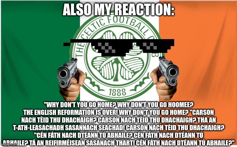 Scottish club founded by Irish Priest, Brother Walfrid as a means of raising funds for the Catholic poor and deprived in the Eas | ALSO MY REACTION:; "WHY DON'T YOU GO HOME? WHY DON'T YOU GO HOOMEE? THE ENGLISH REFORMATION IS OVER! WHY DON'T YOU GO HOME? "CARSON NACH TÈID THU DHACHAIGH? CARSON NACH TÈID THU DHACHAIGH? THA AN T-ATH-LEASACHADH SASANNACH SEACHAD! CARSON NACH TÈID THU DHACHAIGH?
"CÉN FÁTH NACH DTÉANN TÚ ABHAILE? CÉN FÁTH NACH DTÉANN TÚ ABHAILE? TÁ AN REIFIRMÉISEAN SASANACH THART! CÉN FÁTH NACH DTÉANN TÚ ABHAILE?" | image tagged in ireland flag | made w/ Imgflip meme maker