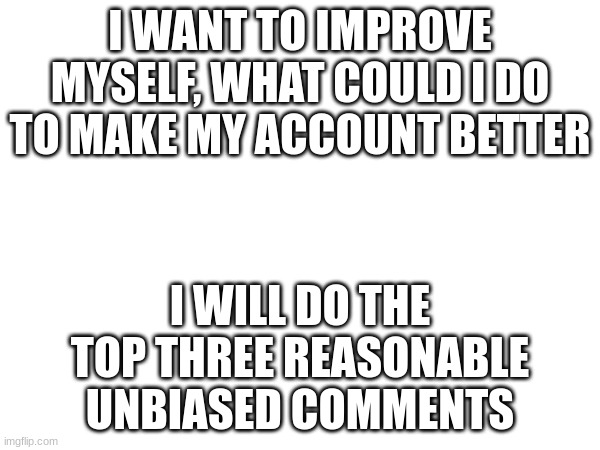 I WANT TO IMPROVE MYSELF, WHAT COULD I DO TO MAKE MY ACCOUNT BETTER; I WILL DO THE TOP THREE REASONABLE UNBIASED COMMENTS | made w/ Imgflip meme maker