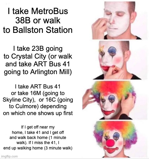 Clown Applying Makeup: MelissaSciTwi's Route Back Home On W Days (#1) | I take MetroBus 38B or walk to Ballston Station; I take 23B going to Crystal City (or walk and take ART Bus 41 going to Arlington Mill); I take ART Bus 41 or take 16M (going to Skyline City),  or 16C (going to Culmore) depending on which one shows up first; If I get off near my home, I take 41 and I get off and walk back home (1 minute walk). If I miss the 41, I end up walking home (3 minute walk) | image tagged in memes,clown applying makeup,i'm 15 so don't try it,high school,bus,go home | made w/ Imgflip meme maker