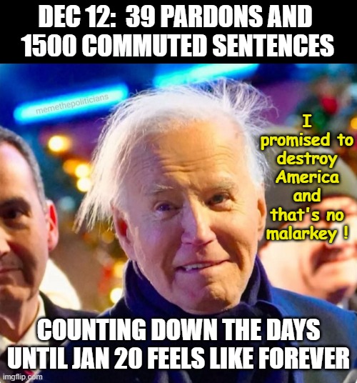 Joe Biden Crazy | DEC 12:  39 PARDONS AND 
1500 COMMUTED SENTENCES; I promised to destroy America
and that's no malarkey ! COUNTING DOWN THE DAYS UNTIL JAN 20 FEELS LIKE FOREVER | image tagged in joe biden crazy | made w/ Imgflip meme maker