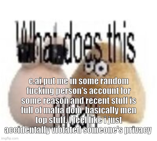 thats not supposed to do that. | c.ai put me in some random fucking person's account for some reason and recent stuff is full of mafia dom  basically men top stuff. I feel like i just accidentally violated someone's privacy | image tagged in what does this mean | made w/ Imgflip meme maker