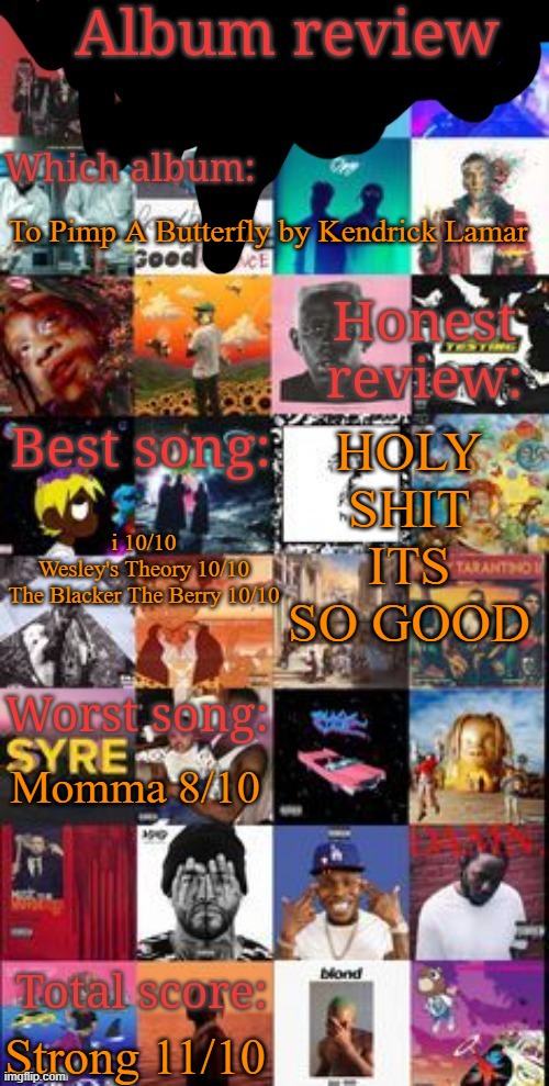 Album review | To Pimp A Butterfly by Kendrick Lamar; HOLY SHIT ITS SO GOOD; i 10/10
Wesley's Theory 10/10
The Blacker The Berry 10/10; Momma 8/10; Strong 11/10 | image tagged in album review | made w/ Imgflip meme maker