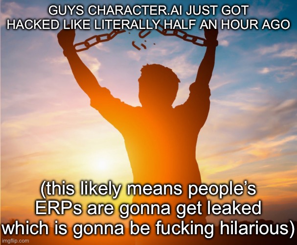 Check r/characterai | GUYS CHARACTER.AI JUST GOT HACKED LIKE LITERALLY HALF AN HOUR AGO; (this likely means people’s ERPs are gonna get leaked which is gonna be fucking hilarious) | image tagged in man breaking free from chains over the sunset | made w/ Imgflip meme maker