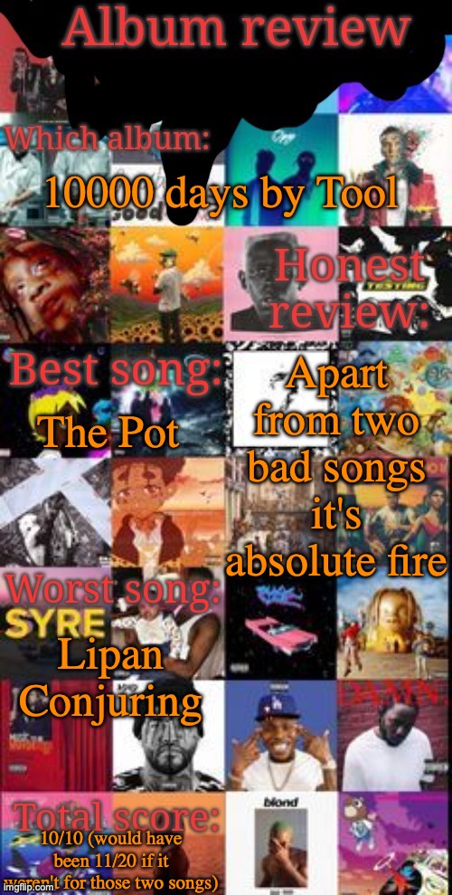 Tool is generally a W band | 10000 days by Tool; Apart from two bad songs it's absolute fire; The Pot; Lipan Conjuring; 10/10 (would have been 11/20 if it weren't for those two songs) | image tagged in album review | made w/ Imgflip meme maker