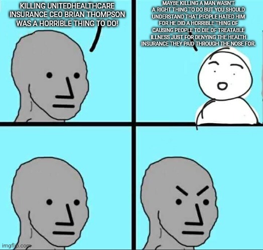 Even if you don't condone murder, just understand why people hated him for every good reason | MAYBE KILLING A MAN WASN'T A RIGHT THING TO DO BUT YOU SHOULD UNDERSTAND THAT PEOPLE HATED HIM FOR HE DID A HORRIBLE THING OF CAUSING PEOPLE TO DIE OF TREATABLE ILLNESS JUST FOR DENYING THE HEALTH INSURANCE THEY PAID THROUGH THE NOSE FOR. KILLING UNITEDHEALTHCARE INSURANCE CEO BRIAN THOMPSON WAS A HORRIBLE THING TO DO! | image tagged in npc meme,brian thompson,health insurance,healthcare,corporate greed,scumbag | made w/ Imgflip meme maker