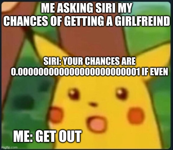 Me asking Siri my chances of getting a girlfreind be like | ME ASKING SIRI MY CHANCES OF GETTING A GIRLFREIND; SIRI: YOUR CHANCES ARE 0.000000000000000000000001 IF EVEN; ME: GET OUT | image tagged in surprised pikachu | made w/ Imgflip meme maker