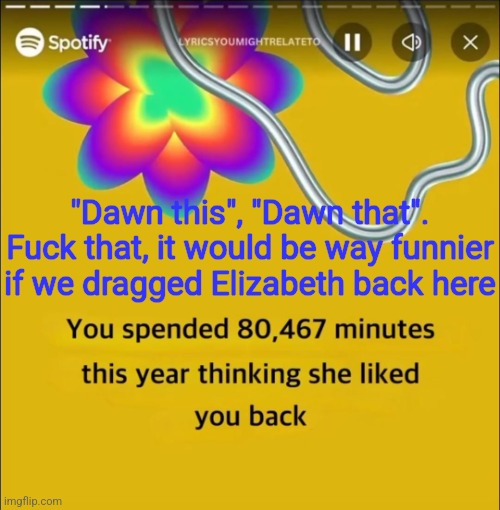 You spended 80,467 minutes | "Dawn this", "Dawn that". Fuck that, it would be way funnier if we dragged Elizabeth back here | image tagged in you spended 80 467 minutes | made w/ Imgflip meme maker