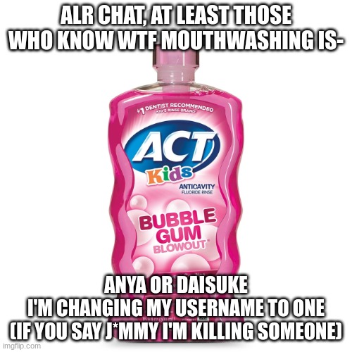 All my homies hate J*mmy | ALR CHAT, AT LEAST THOSE WHO KNOW WTF MOUTHWASHING IS-; ANYA OR DAISUKE
I'M CHANGING MY USERNAME TO ONE
(IF YOU SAY J*MMY I'M KILLING SOMEONE) | image tagged in mouthwash,mouthwashing | made w/ Imgflip meme maker