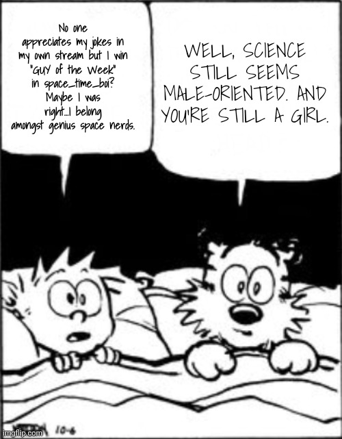 I Win If I'm a Guy: But I'm Genius Nonetheless! | WELL, SCIENCE STILL SEEMS MALE-ORIENTED. AND YOU'RE STILL A GIRL. No one appreciates my jokes in my own stream but I win
"GUY of the Week"
in space_time_boi?
Maybe I was right...I belong amongst genius space nerds. | image tagged in calvin and hobbes,genius,science | made w/ Imgflip meme maker