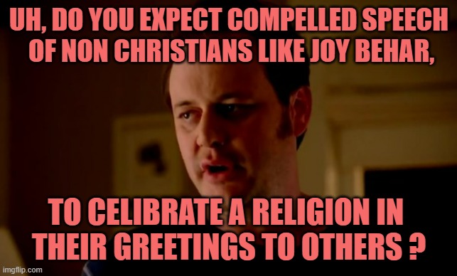 Jake from state farm | UH, DO YOU EXPECT COMPELLED SPEECH
 OF NON CHRISTIANS LIKE JOY BEHAR, TO CELIBRATE A RELIGION IN 
THEIR GREETINGS TO OTHERS ? | image tagged in jake from state farm | made w/ Imgflip meme maker
