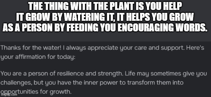 THE THING WITH THE PLANT IS YOU HELP IT GROW BY WATERING IT, IT HELPS YOU GROW AS A PERSON BY FEEDING YOU ENCOURAGING WORDS. | made w/ Imgflip meme maker