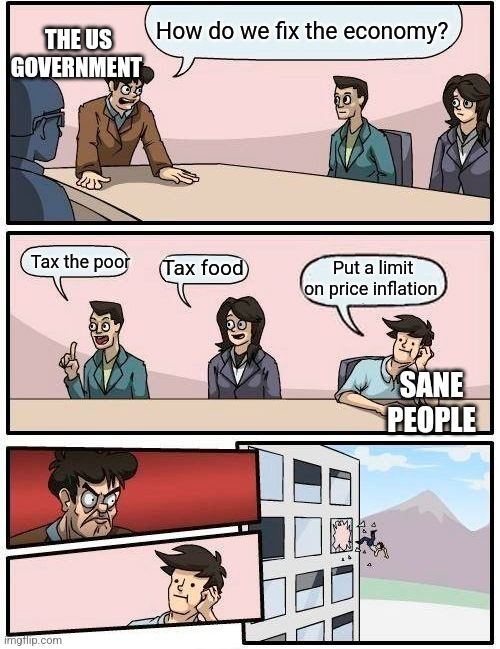 US government be like: | How do we fix the economy? THE US GOVERNMENT; Tax the poor; Tax food; Put a limit on price inflation; SANE PEOPLE | image tagged in memes,boardroom meeting suggestion | made w/ Imgflip meme maker